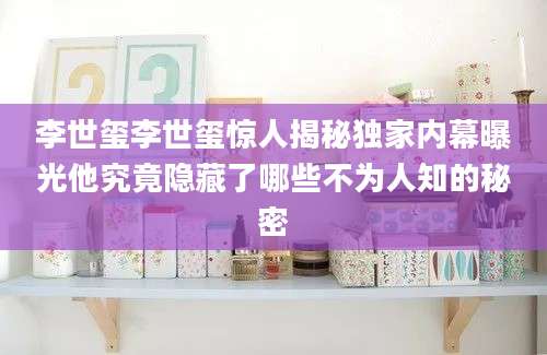 李世玺李世玺惊人揭秘独家内幕曝光他究竟隐藏了哪些不为人知的秘密