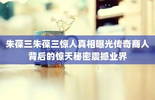 朱葆三朱葆三惊人真相曝光传奇商人背后的惊天秘密震撼业界