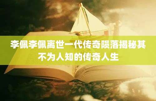 李佩李佩离世一代传奇陨落揭秘其不为人知的传奇人生