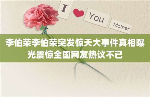 李伯荣李伯荣突发惊天大事件真相曝光震惊全国网友热议不已