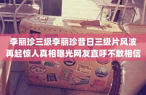 李丽珍三级李丽珍昔日三级片风波再起惊人真相曝光网友直呼不敢相信