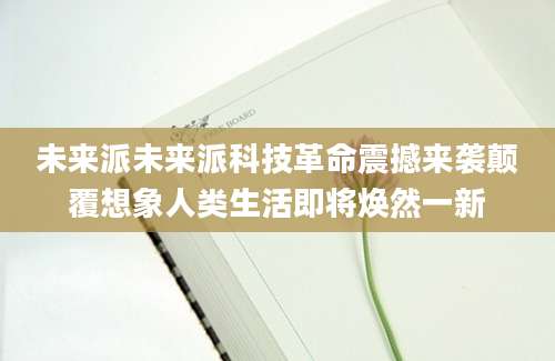 未来派未来派科技革命震撼来袭颠覆想象人类生活即将焕然一新