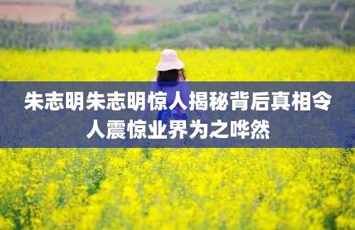 朱志明朱志明惊人揭秘背后真相令人震惊业界为之哗然