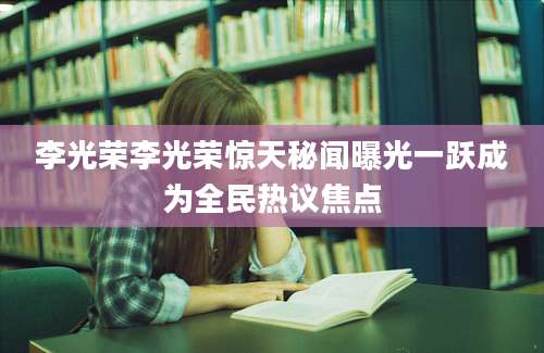 李光荣李光荣惊天秘闻曝光一跃成为全民热议焦点