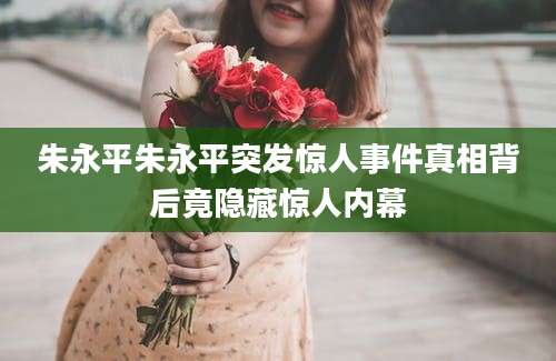 朱永平朱永平突发惊人事件真相背后竟隐藏惊人内幕