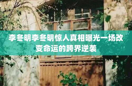 李冬明李冬明惊人真相曝光一场改变命运的跨界逆袭