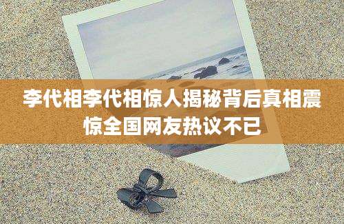 李代相李代相惊人揭秘背后真相震惊全国网友热议不已