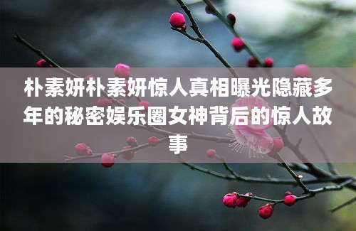 朴素妍朴素妍惊人真相曝光隐藏多年的秘密娱乐圈女神背后的惊人故事