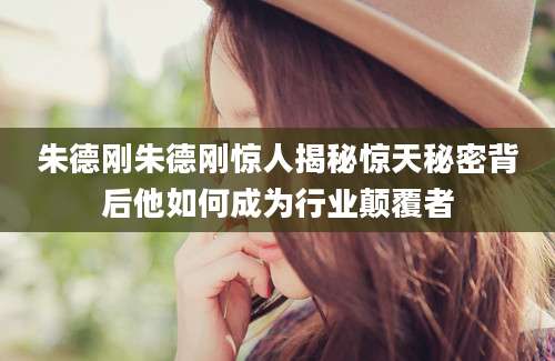 朱德刚朱德刚惊人揭秘惊天秘密背后他如何成为行业颠覆者