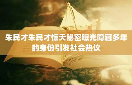 朱民才朱民才惊天秘密曝光隐藏多年的身份引发社会热议