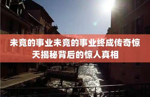 未竟的事业未竟的事业终成传奇惊天揭秘背后的惊人真相