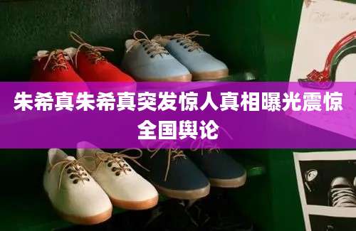 朱希真朱希真突发惊人真相曝光震惊全国舆论