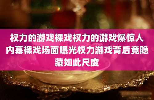 权力的游戏裸戏权力的游戏爆惊人内幕裸戏场面曝光权力游戏背后竟隐藏如此尺度