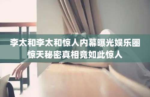 李太和李太和惊人内幕曝光娱乐圈惊天秘密真相竟如此惊人