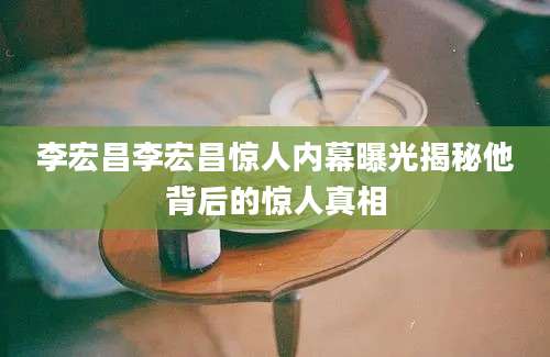 李宏昌李宏昌惊人内幕曝光揭秘他背后的惊人真相