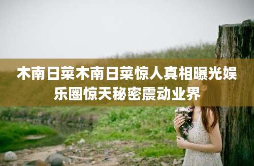 木南日菜木南日菜惊人真相曝光娱乐圈惊天秘密震动业界