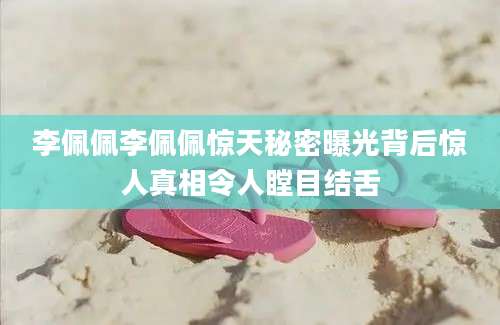 李佩佩李佩佩惊天秘密曝光背后惊人真相令人瞠目结舌