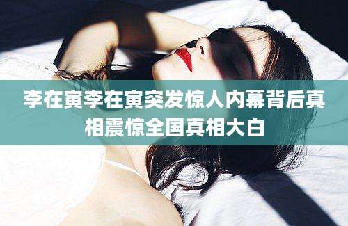 李在寅李在寅突发惊人内幕背后真相震惊全国真相大白