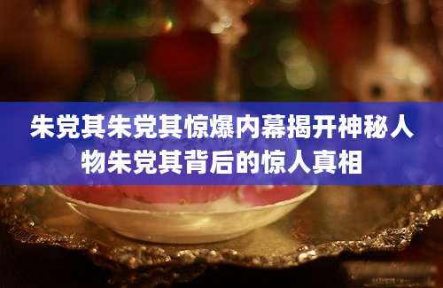朱党其朱党其惊爆内幕揭开神秘人物朱党其背后的惊人真相