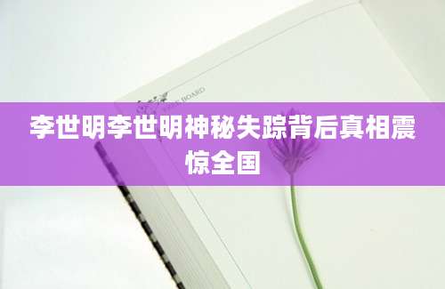 李世明李世明神秘失踪背后真相震惊全国