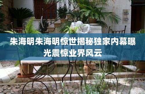 朱海明朱海明惊世揭秘独家内幕曝光震惊业界风云