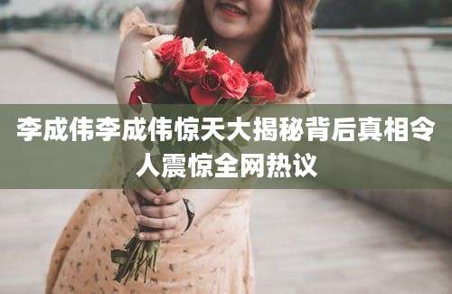 李成伟李成伟惊天大揭秘背后真相令人震惊全网热议