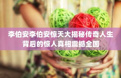 李伯安李伯安惊天大揭秘传奇人生背后的惊人真相震撼全国