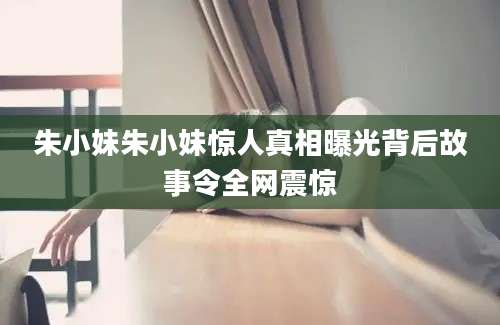 朱小妹朱小妹惊人真相曝光背后故事令全网震惊