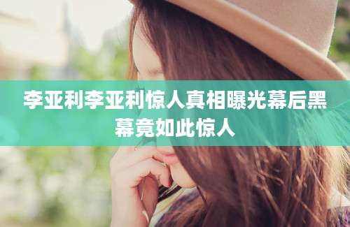 李亚利李亚利惊人真相曝光幕后黑幕竟如此惊人