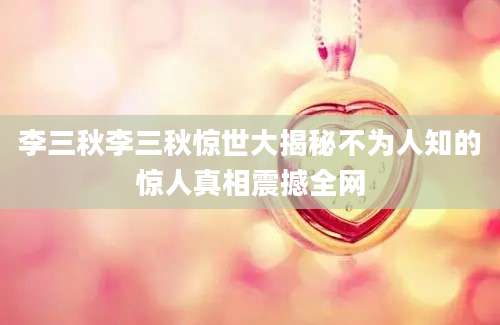 李三秋李三秋惊世大揭秘不为人知的惊人真相震撼全网