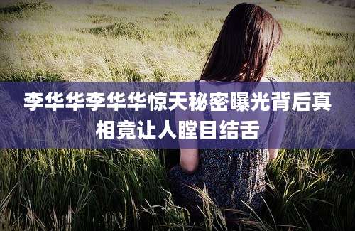李华华李华华惊天秘密曝光背后真相竟让人瞠目结舌