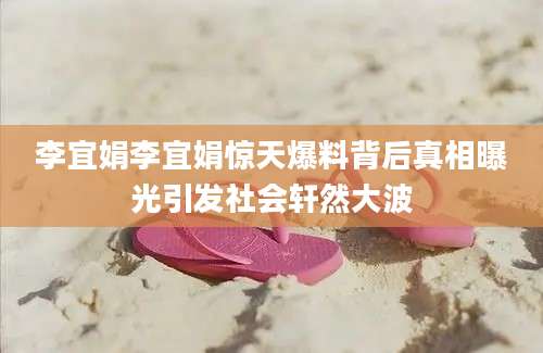李宜娟李宜娟惊天爆料背后真相曝光引发社会轩然大波
