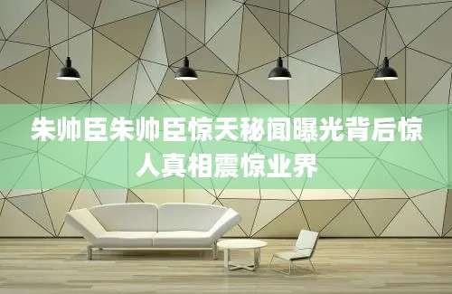 朱帅臣朱帅臣惊天秘闻曝光背后惊人真相震惊业界