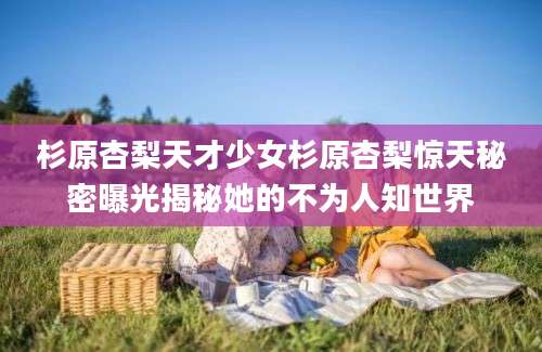 杉原杏梨天才少女杉原杏梨惊天秘密曝光揭秘她的不为人知世界