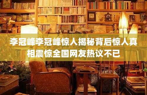 李冠峰李冠峰惊人揭秘背后惊人真相震惊全国网友热议不已