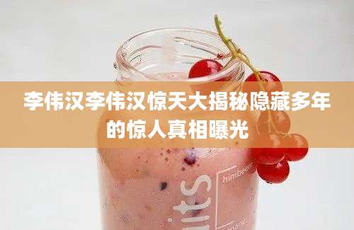 李伟汉李伟汉惊天大揭秘隐藏多年的惊人真相曝光