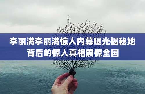 李丽满李丽满惊人内幕曝光揭秘她背后的惊人真相震惊全国