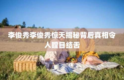 李俊秀李俊秀惊天揭秘背后真相令人瞠目结舌