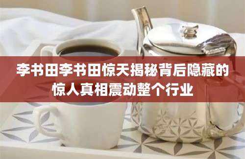 李书田李书田惊天揭秘背后隐藏的惊人真相震动整个行业