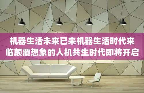 机器生活未来已来机器生活时代来临颠覆想象的人机共生时代即将开启