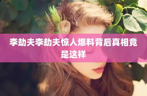 李劫夫李劫夫惊人爆料背后真相竟是这样