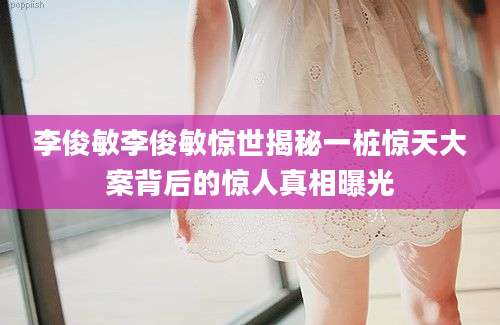 李俊敏李俊敏惊世揭秘一桩惊天大案背后的惊人真相曝光