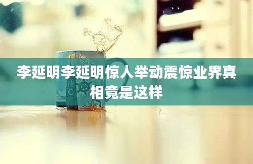 李延明李延明惊人举动震惊业界真相竟是这样