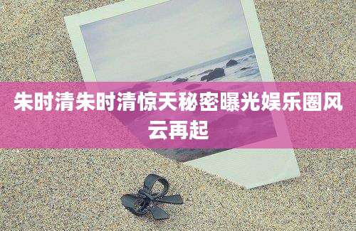 朱时清朱时清惊天秘密曝光娱乐圈风云再起