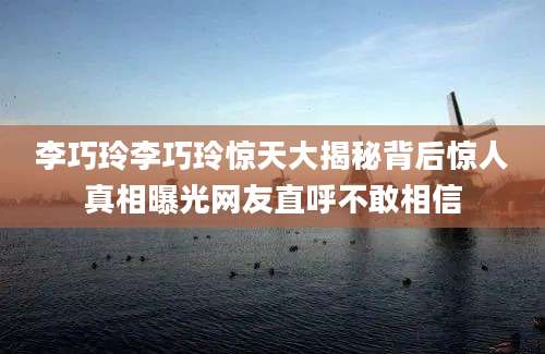 李巧玲李巧玲惊天大揭秘背后惊人真相曝光网友直呼不敢相信