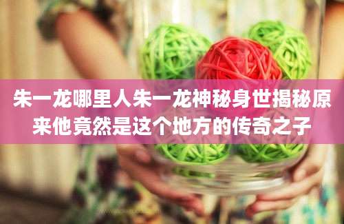 朱一龙哪里人朱一龙神秘身世揭秘原来他竟然是这个地方的传奇之子