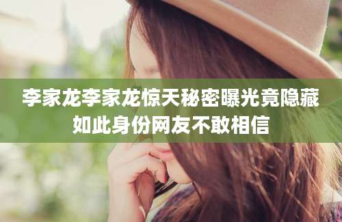 李家龙李家龙惊天秘密曝光竟隐藏如此身份网友不敢相信