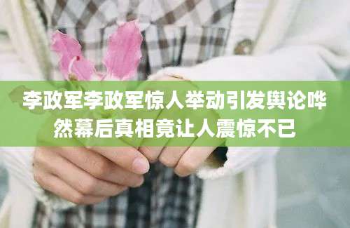 李政军李政军惊人举动引发舆论哗然幕后真相竟让人震惊不已