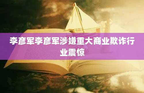 李彦军李彦军涉嫌重大商业欺诈行业震惊