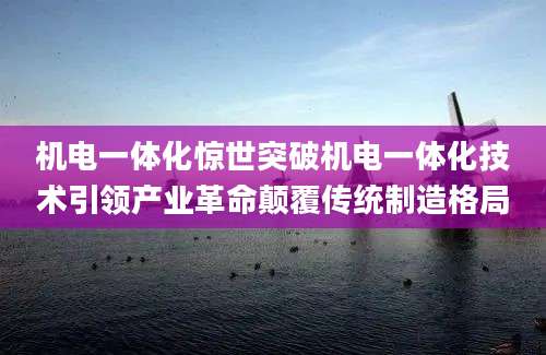 机电一体化惊世突破机电一体化技术引领产业革命颠覆传统制造格局